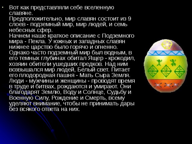 Вот как представляли себе вселенную славяне.  Предположительно, мир славян состоит из 9 слоев - подземный мир, мир людей, и семь небесных сфер.   Начнем наше краткое описание с Подземного мира - Пекла. У южных и западных славян нижнее царство было горячо и огненно. Однако часто подземный мир был водным, в его темных глубинах обитал Ящер - крокодил, хозяин обители ушедших предков. Над ним возвышался мир людей, Белый свет. Питает его плодородная пашня - Мать Сыра Земля. Люди - мужчины и женщины - проводят время в труде и битвах, рождаются и умирают. Они благодарят Землю, Воду и Солнце, Судьбу и Военную Силу, Рождение и Смерть, всему уделяют внимание, чтобы не принимать дары без всякого ответа на них. 