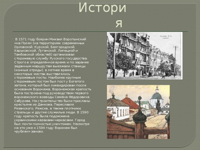 История  В 1571 году боярин Михаил Воротынский «на Поле» (на территориях современных Орловской, Курской, Белгородской, Харьковской, Луганской, Липецкой и Тамбовской областей) организовал сторожевую службу Русского государства. Строго в определённое время и по заранее заданным маршрутам выезжали станицы (конные отряды), в летнее время в некоторых местах выставлялись сторожевые посты. Наиболее крупным сторожевым постом был пост у Богатого затона, который был ликвидирован после основания Воронежа. Воронежская крепость была построена под руководством первого воронежского воеводы Семёна Фёдоровича Сабурова. На строительство были присланы крестьяне из Данкова, Переславля Рязанского, Ряжска, а также плотники, стрельцы и другие служилые люди. В 1590 году крепость была подожжена украинскими казаками-черкасами. Город был почти полностью уничтожен. Несмотря на это уже к 1594 году Воронеж был «рублен» заново. 