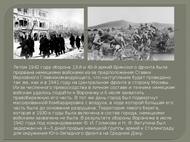 Летом 1942 года оборона 13-й и 40-й армий Брянского фронта была прорвана немецкими войсками из-за предположения Ставки Верховного Главнокомандующего, что наступление будет проведено так же, как и в 1941 году на Центральном фронте в сторону Москвы. Из-за численного превосходства в личном составе и технике немецким войскам удалось подойти к Воронежу и 6 июля захватить правобережную его часть. В тот же день город был подвергнут массированной бомбардировке с воздуха, в ходе которой большая его часть была до основания разрушена. Территория левого берега, которая в 1930-е годы была включена в состав города, немецкими войсками захвачена не была. В результате обороны Воронежа в июле 1942 года под командованием Ф. И. Голикова и Н. Ф. Ватутина был задержан на 4—5 дней прорыв немецкой группы армий к Сталинграду для окружения Юго-Западного фронта на Среднем Дону. 