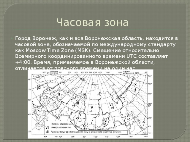 Часовая зона Город Воронеж, как и вся Воронежская область, находится в часовой зоне, обозначаемой по международному стандарту как Moscow Time Zone (MSK). Смещение относительно Всемирного координированного времени UTC составляет +4:00. Время, применяемое в Воронежской области, отличается от поясного времени на один час. 