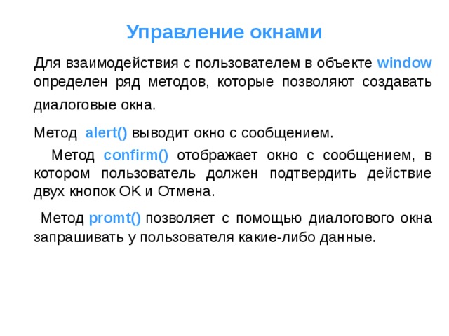Управление окнами  Для взаимодействия с пользователем в объекте window  определен ряд методов, которые позволяют создавать диалоговые окна.   Метод   alert()  выводит окно с сообщением .  Метод  confirm()   отображает окно с сообщением, в котором пользователь должен подтвердить действие двух кнопок OK и Отмена.  Метод  promt()  позволяет с помощью диалогового окна запрашивать у пользователя какие-либо данные.    