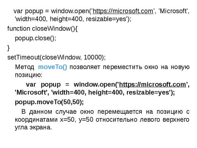  var popup = window.open(' https://microsoft.com ', 'Microsoft', 'width=400, height=400, resizable=yes'); function closeWindow(){      popup.close(); } setTimeout(closeWindow, 10000);  Метод   moveTo()  позволяет переместить окно на новую позицию:  var popup = window.open(' https://microsoft.com ', 'Microsoft', 'width=400, height=400, resizable=yes');  popup.moveTo(50,50);  В данном случае окно перемещается на позицию с координатами x=50, y=50 относительно левого верхнего угла экрана. 