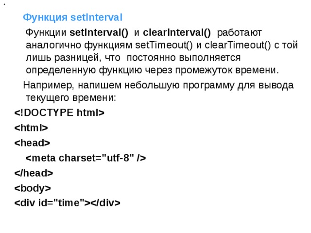     Функция setInterval  Функции  setInterval()  и  clearInterval()  работают аналогично функциям setTimeout() и clearTimeout() с той лишь разницей, что  постоянно выполняется определенную функцию через промежуток времени.  Например, напишем небольшую программу для вывода текущего времени:             