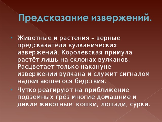 Животные и растения – верные предсказатели вулканических извержений. Королевская примула растёт лишь на склонах вулканов. Расцветает только накануне извержении вулкана и служит сигналом надвигающегося бедствия.  Чутко реагируют на приближение подземных грёз многие домашние и дикие животные: кошки, лошади, сурки. 