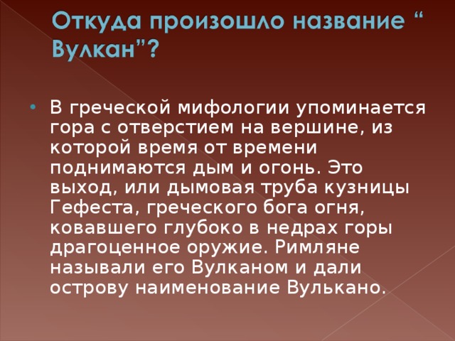 В греческой мифологии упоминается гора с отверстием на вершине, из которой время от времени поднимаются дым и огонь. Это выход, или дымовая труба кузницы Гефеста, греческого бога огня, ковавшего глубоко в недрах горы драгоценное оружие. Римляне называли его Вулканом и дали острову наименование Вулькано.  