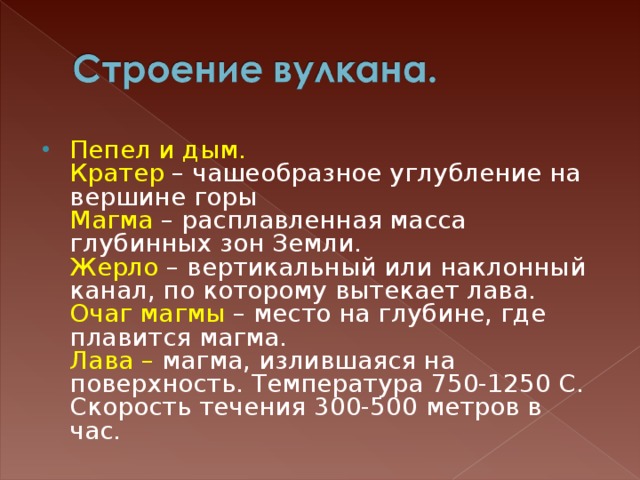 Пепел и дым.  Кратер – чашеобразное углубление на вершине горы  Магма – расплавленная масса глубинных зон Земли.  Жерло – вертикальный или наклонный канал, по которому вытекает лава.  Очаг магмы – место на глубине, где плавится магма.  Лава – магма, излившаяся на поверхность. Температура 750-1250 С. Скорость течения 300-500 метров в час. 