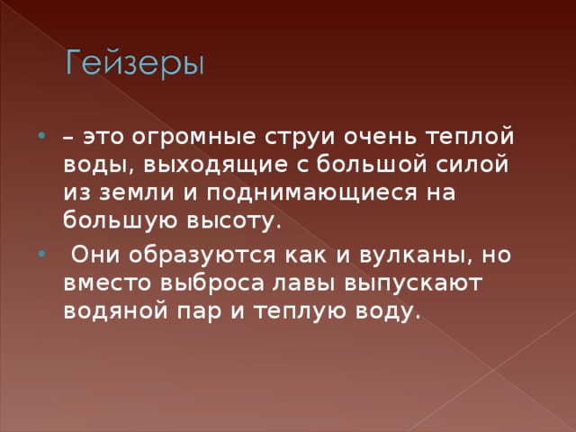 – это огромные струи очень теплой воды, выходящие с большой силой из земли и поднимающиеся на большую высоту.  Они образуются как и вулканы, но вместо выброса лавы выпускают водяной пар и теплую воду. 