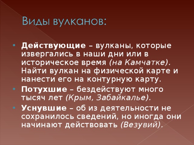 Действующие – вулканы, которые извергались в наши дни или в историческое время (на Камчатке). Найти вулкан на физической карте и нанести его на контурную карту. Потухшие – бездействуют много тысяч лет (Крым, Забайкалье). Уснувшие – об из деятельности не сохранилось сведений, но иногда они начинают действовать (Везувий).  