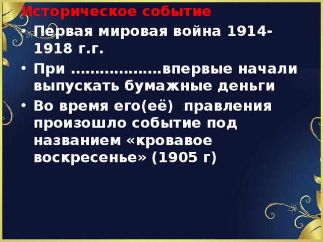 Историческое событие Первая мировая война 1914-1918 г.г. При ……………….впервые начали выпускать бумажные деньги  Во время его(её) правления произошло событие под названием «кровавое воскресенье» (1905 г) 