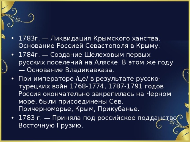 1783г. — Ликвидация Крымского ханства. Основание Россией Севастополя в Крыму. 1784г. — Создание Шелеховым первых русских поселений на Аляске. В этом же году — Основание Владикавказа. При императоре /це/ в результате русско-турецких войн 1768-1774, 1787-1791 годов Россия окончательно закрепилась на Черном море, были присоединены Сев. Причерноморье, Крым, Прикубанье. 1783 г. — Приняла под российское подданство Восточную Грузию. 