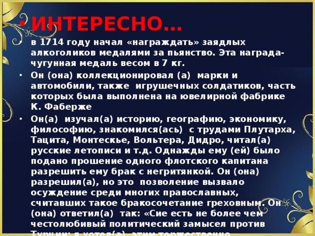 ИНТЕРЕСНО… в 1714 году начал «награждать» заядлых алкоголиков медалями за пьянство. Эта награда- чугунная медаль весом в 7 кг. Он (она) коллекционировал (а) марки и автомобили, также игрушечных солдатиков, часть которых была выполнена на ювелирной фабрике К. Фаберже Он(а) изучал(а) историю, географию, экономику, философию, знакомился(ась) с трудами Плутарха, Тацита, Монтескье, Вольтера, Дидро, читал(а) русские летописи и т.д. Однажды ему (ей) было подано прошение одного флотского капитана разрешить ему брак с негритянкой. Он (она) разрешил(а), но это позволение вызвало осуждение среди многих православных, считавших такое бракосочетание греховным. Он (она) ответил(а) так: «Сие есть не более чем честолюбивый политический замысел против Турции: я хотел(а) этим торжественно ознаменовать бракосочетание русского флота с Черным морем».  