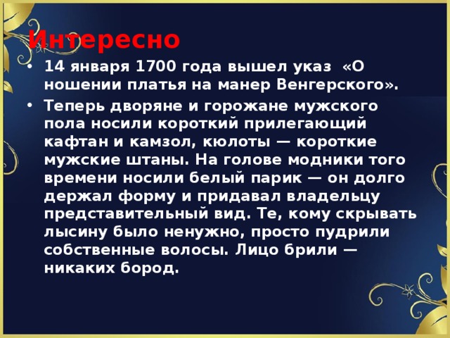 Интересно 14 января 1700 года вышел указ «О ношении платья на манер Венгерского». Теперь дворяне и горожане мужского пола носили короткий прилегающий кафтан и камзол, кюлоты — короткие мужские штаны. На голове модники того времени носили белый парик — он долго держал форму и придавал владельцу представительный вид. Те, кому скрывать лысину было ненужно, просто пудрили собственные волосы. Лицо брили — никаких бород. 