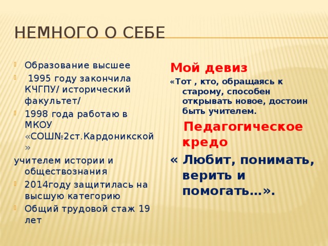 Немного о себе Образование высшее  1995 году закончила КЧГПУ/ исторический факультет/ 1998 года работаю в МКОУ «СОШ№2ст.Кардоникской» Мой девиз учителем истории и обществознания «Тот , кто, обращаясь к старому, способен открывать новое, достоин быть учителем. 2014году защитилась на высшую категорию Общий трудовой стаж 19 лет  Педагогическое кредо « Любит, понимать, верить и помогать…».  