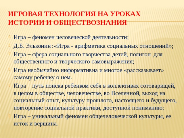 Игровая технология на уроках  истории и обществознания Игра – феномен человеческой деятельности; Д.Б. Эльконин :«Игра - арифметика социальных отношений»; Игра – сфера социального творчества детей, полигон для общественного и творческого самовыражения; Игра необычайно информативна и многое «рассказывает» самому ребенку о нем. Игра – путь поиска ребенком себя в коллективах сотоварищей, в целом в обществе, человечестве, во Вселенной, выход на социальный опыт, культуру прошлого, настоящего и будущего, повторение социальной практики, доступной пониманию; Игра – уникальный феномен общечеловеческой культуры, ее исток и вершина. 