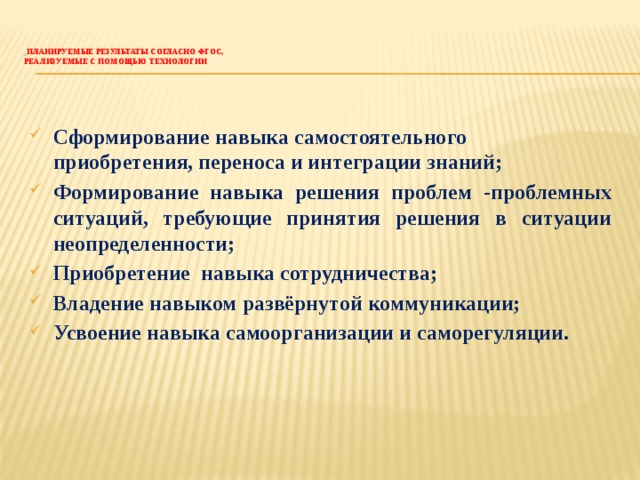    Планируемые результаты согласно ФГОС,  реализуемые с помощью технологии   Сформирование навыка самостоятельного приобретения, переноса и интеграции знаний; Формирование навыка решения проблем -проблемных ситуаций, требующие принятия решения в ситуации неопределенности; Приобретение навыка сотрудничества; Владение навыком развёрнутой коммуникации; Усвоение навыка самоорганизации и саморегуляции. 