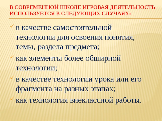 В современной школе игровая деятельность используется в следующих случаях: в качестве самостоятельной технологии для освоения понятия, темы, раздела предмета; как элементы более обширной технологии; в качестве технологии урока или его фрагмента на разных этапах; как технология внеклассной работы. 