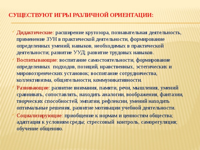 Существуют игры различной ориентации:   Дидактические: расширение кругозора, познавательная деятельность, применение ЗУН в практической деятельности, формирование определенных умений, навыков, необходимых в практической деятельности; развитие УУД; развитие трудовых навыков. Воспитывающие: воспитание самостоятельности, формирование определенных подходов, позиций, нравственных, эстетических и мировоззренческих установок; воспитание сотрудничества, коллективизма, общительности, коммуникативности. Развивающие: развитие внимания, памяти, речи, мышления, умений сравнивать, сопоставлять, находить аналогии, воображения, фантазии, творческих способностей, эмпатии, рефлексии, умений находить оптимальные решения, развитие мотивации учебной деятельности. Социализирующие: приобщение к нормам и ценностям общества; адаптация к условиям среды; стрессовый контроль, саморегуляция; обучение общению. 