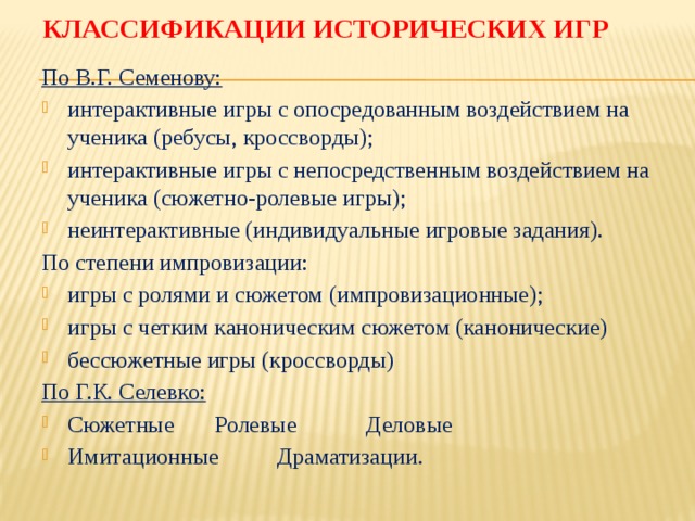 Классификации исторических игр По В.Г. Семенову: интерактивные игры с опосредованным воздействием на ученика (ребусы, кроссворды); интерактивные игры с непосредственным воздействием на ученика (сюжетно-ролевые игры); неинтерактивные (индивидуальные игровые задания). По степени импровизации: игры с ролями и сюжетом (импровизационные); игры с четким каноническим сюжетом (канонические) бессюжетные игры (кроссворды) По Г.К. Селевко: Сюжетные Ролевые Деловые Имитационные Драматизации. 