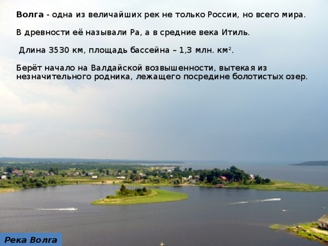 Волга - одна из величайших рек не только России, но всего мира. В древности её называли Ра, а в средние века Итиль.  Длина 3530 км, площадь бассейна – 1,3 млн. км². Берёт начало на Валдайской возвышенности, вытекая из незначительного родника, лежащего посредине болотистых озер. Река Волга  8 