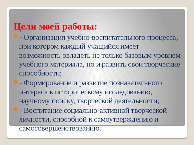 Цели моей работы: - Организация учебно-воспитательного процесса, при котором каждый учащийся имеет возможность овладеть не только базовым уровнем учебного материала, но и развить свои творческие способности; - Формирование и развитие познавательного интереса к историческому исследованию, научному поиску, творческой деятельности; - Воспитание социально-активной творческой личности, способной к самоутверждению и самосовершенствованию. 