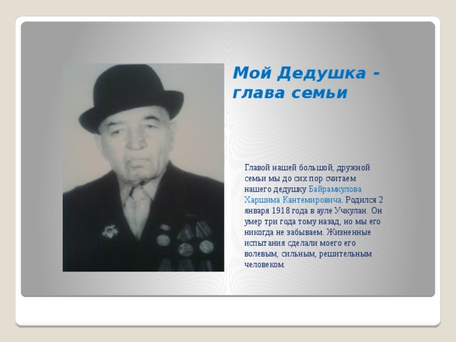 Мой Дедушка - глава семьи Главой нашей большой, дружной семьи мы до сих пор считаем нашего дедушку Байрамкулова Харшима Кантемировича . Родился 2 января 1918 года в ауле Учкулан. Он умер три года тому назад, но мы его никогда не забываем. Жизненные испытания сделали моего его волевым, сильным, решительным человеком. 