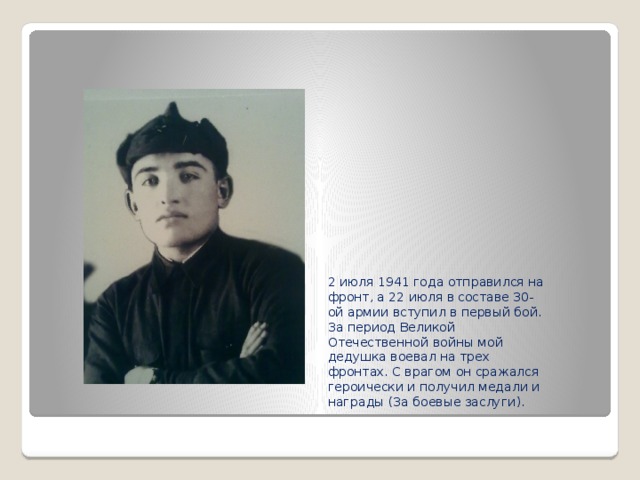 2 июля 1941 года отправился на фронт, а 22 июля в составе 30-ой армии вступил в первый бой. За период Великой Отечественной войны мой дедушка воевал на трех фронтах. С врагом он сражался героически и получил медали и награды (За боевые заслуги). 