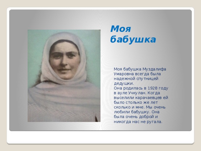 Моя бабушка Моя бабушка Муздалифа Умаровна всегда была надежной спутницей дедушки. Она родилась в 1928 году в ауле Учкулан. Когда выселили карачаевцев ей было столько же лет сколько и мне. Мы очень любили бабушку. Она была очень доброй и никогда нас не ругала.  