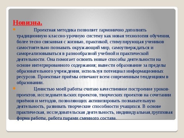 Новизна.  Проектная методика позволяет гармонично дополнять традиционную классно-урочную систему как новая технология обучения, более тесно связанная с жизнью, практикой, стимулирующая учеников самостоятельно познавать окружающий мир, самоутверждаться и самореализовываться в разнообразной учебной и практической деятельности. Она помогает освоить новые способы деятельности на основе интегрированного содержания; вывести образование за пределы образовательного учреждения, используя потенциал информационных ресурсов. Проектные приёмы отвечают всем современным тенденциям в образовании.  Ценнстью моей работы считаю качественное построение уроков-проектов, исследовательских проектов, творческих проектов на сочетании приёмов и методов, позволяющих активизировать познавательную деятельность, развивать творческие способности учащихся. В основе практическая, исследовательская деятельность, индивидуальная,групповая форма работы, работа парами сменного состава. 