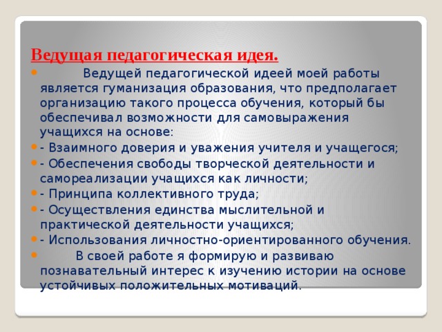 Ведущая педагогическая идея.  Ведущей педагогической идеей моей работы является гуманизация образования, что предполагает организацию такого процесса обучения, который бы обеспечивал возможности для самовыражения учащихся на основе: - Взаимного доверия и уважения учителя и учащегося; - Обеспечения свободы творческой деятельности и самореализации учащихся как личности; - Принципа коллективного труда; - Осуществления единства мыслительной и практической деятельности учащихся; - Использования личностно-ориентированного обучения.  В своей работе я формирую и развиваю познавательный интерес к изучению истории на основе устойчивых положительных мотиваций. 