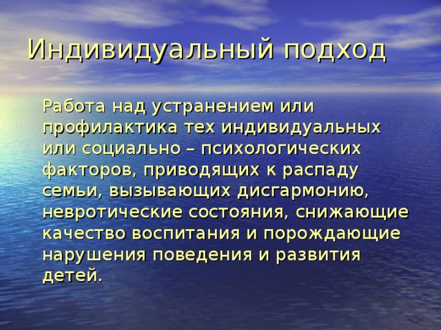 Индивидуальный подход    Работа над устранением или профилактика тех индивидуальных или социально – психологических факторов, приводящих к распаду семьи, вызывающих дисгармонию, невротические состояния, снижающие качество воспитания и порождающие нарушения поведения и развития детей. 