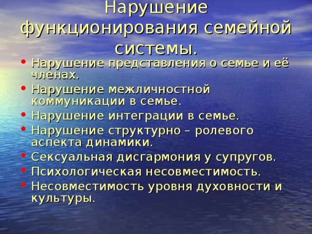 Нарушение функционирования семейной системы. Нарушение представления о семье и её членах. Нарушение межличностной коммуникации в семье. Нарушение интеграции в семье. Нарушение структурно – ролевого аспекта динамики. Сексуальная дисгармония у супругов. Психологическая несовместимость. Несовместимость уровня духовности и культуры. 