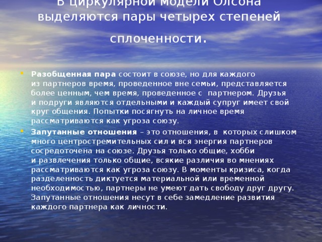 В циркулярной модели Олсона выделяются пары четырех степеней сплоченности .   Разобщенная пара  состоит в союзе, но для каждого из партнеров время, проведенное вне семьи, представляется более ценным, чем время, проведенное с  партнером. Друзья и подруги являются отдельными и каждый супруг имеет свой круг общения. Попытки посягнуть на личное время рассматриваются как угроза союзу. Запутанные отношения  – это отношения, в  которых слишком много центростремительных сил и вся энергия партнеров сосредоточена на союзе. Друзья только общие, хобби и развлечения только общие, всякие различия во мнениях рассматриваются как угроза союзу. В моменты кризиса, когда разделенность диктуется материальной или временной необходимостью, партнеры не умеют дать свободу друг другу. Запутанные отношения несут в себе замедление развития каждого партнера как личности.   