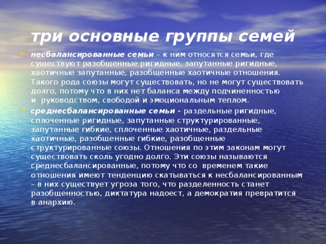 три основные группы семей несбалансированные семьи  – к ним относятся семьи, где существуют разобщенные ригидные, запутанные ригидные, хаотичные запутанные, разобщенные хаотичные отношения. Такого рода союзы могут существовать, но не могут существовать долго, потому что в них нет баланса между подчиненностью и  руководством, свободой и эмоциональным теплом. среднесбалансированные семьи   -  раздельные ригидные, сплоченные ригидные, запутанные структурированные, запутанные гибкие, сплоченные хаотичные, раздельные хаотичные, разобщенные гибкие, разобщенные структурированные союзы. Отношения по этим законам могут существовать сколь угодно долго. Эти союзы называются среднесбалансированные, потому что со  временем такие отношения имеют тенденцию скатываться к несбалансированным – в них существует угроза того, что разделенность станет разобщенностью, диктатура надоест, а демократия превратится в анархию.  