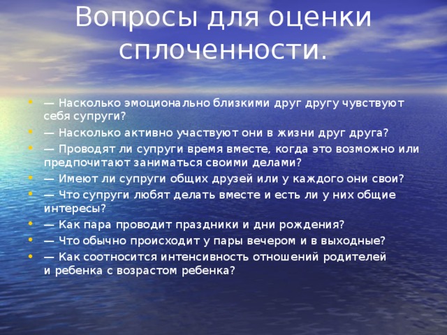 Вопросы для оценки сплоченности.   —  Насколько эмоционально близкими друг другу чувствуют себя супруги? —  Насколько активно участвуют они в жизни друг друга? —  Проводят ли супруги время вместе, когда это возможно или предпочитают заниматься своими делами? —  Имеют ли супруги общих друзей или у каждого они свои? —  Что супруги любят делать вместе и есть ли у них общие интересы? —  Как пара проводит праздники и дни рождения? —  Что обычно происходит у пары вечером и в выходные? —  Как соотносится интенсивность отношений родителей и ребенка с возрастом ребенка?  