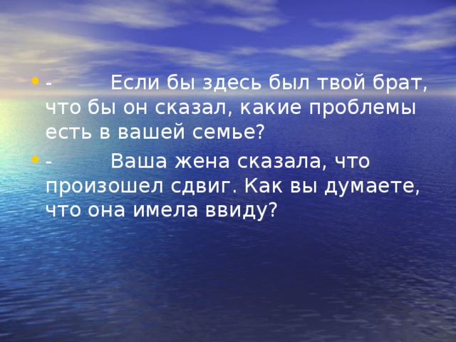 -         Если бы здесь был твой брат, что бы он сказал, какие проблемы есть в вашей семье? -         Ваша жена сказала, что произошел сдвиг. Как вы думаете, что она имела ввиду? 