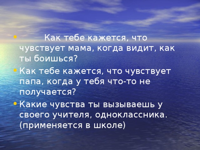           Как тебе кажется, что чувствует мама, когда видит, как ты боишься? Как тебе кажется, что чувствует папа, когда у тебя что-то не получается? Какие чувства ты вызываешь у своего учителя, одноклассника. (применяется в школе) 