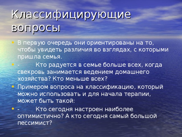 Классифицирующие вопросы В первую очередь они ориентированы на то, чтобы увидеть различия во взглядах, с которыми пришла семья. -         Кто радуется в семье больше всех, когда свекровь занимается ведением домашнего хозяйства? Кто меньше всех? Примером вопроса на классификацию, который можно использовать и для начала терапии, может быть такой: -         Кто сегодня настроен наиболее оптимистично? А кто сегодня самый большой пессимист?  