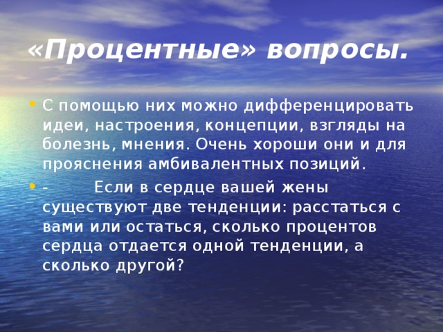 «Процентные» вопросы. С помощью них можно дифференцировать идеи, настроения, концепции, взгляды на болезнь, мнения. Очень хороши они и для прояснения амбивалентных позиций. -         Если в сердце вашей жены существуют две тенденции: расстаться с вами или остаться, сколько процентов сердца отдается одной тенденции, а сколько другой?  