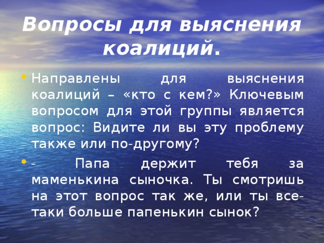 Вопросы для выяснения коалиций . Направлены для выяснения коалиций – «кто с кем?» Ключевым вопросом для этой группы является вопрос: Видите ли вы эту проблему также или по-другому? -         Папа держит тебя за маменькина сыночка. Ты смотришь на этот вопрос так же, или ты все-таки больше папенькин сынок?  