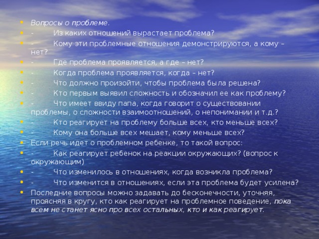 Вопросы о проблеме. -         Из каких отношений вырастает проблема? -         Кому эти проблемные отношения демонстрируются, а кому – нет? -         Где проблема проявляется, а где – нет? -         Когда проблема проявляется, когда – нет? -         Что должно произойти, чтобы проблема была решена? -         Кто первым выявил сложность и обозначил ее как проблему? -         Что имеет ввиду папа, когда говорит о существовании проблемы, о сложности взаимоотношений, о непонимании и т.д.? -         Кто реагирует на проблему больше всех, кто меньше всех? -         Кому она больше всех мешает, кому меньше всех? Если речь идет о проблемном ребенке, то такой вопрос: -         Как реагирует ребенок на реакции окружающих? (вопрос к окружающим) -         Что изменилось в отношениях, когда возникла проблема? -         Что изменится в отношениях, если эта проблема будет усилена? Последние вопросы можно задавать до бесконечности, уточняя, проясняя в кругу, кто как реагирует на проблемное поведение,  пока всем не станет ясно про всех остальных, кто и как реагирует.  