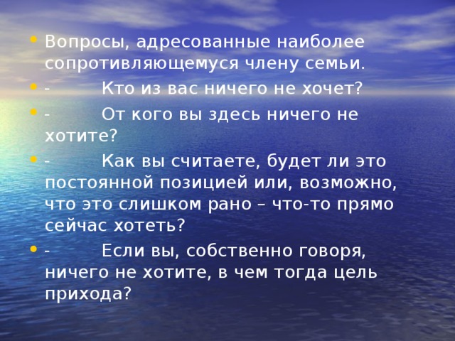 Вопросы, адресованные наиболее сопротивляющемуся члену семьи. -         Кто из вас ничего не хочет? -         От кого вы здесь ничего не хотите? -         Как вы считаете, будет ли это постоянной позицией или, возможно, что это слишком рано – что-то прямо сейчас хотеть? -         Если вы, собственно говоря, ничего не хотите, в чем тогда цель прихода? 