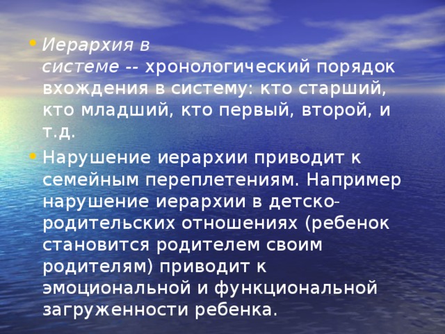 Иерархия в системе --  хронологический порядок вхождения в систему: кто старший, кто младший, кто первый, второй, и т.д. Нарушение иерархии приводит к семейным переплетениям. Например нарушение иерархии в детско-родительских отношениях (ребенок становится родителем своим родителям) приводит к эмоциональной и функциональной загруженности ребенка. 