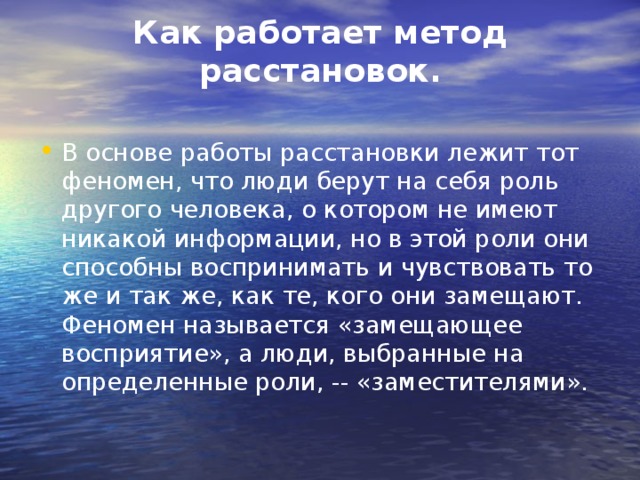 Как работает метод расстановок.   В основе работы расстановки лежит тот феномен, что люди берут на себя роль другого человека, о котором не имеют никакой информации, но в этой роли они способны воспринимать и чувствовать то же и так же, как те, кого они замещают. Феномен называется «замещающее восприятие», а люди, выбранные на определенные роли, -- «заместителями». 