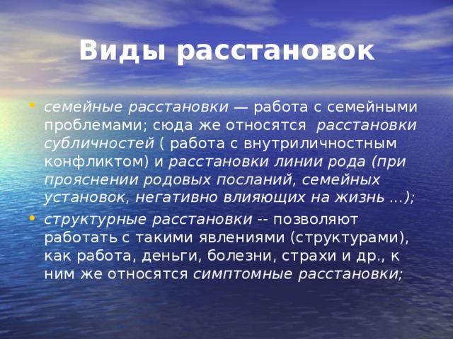 Виды расстановок семейные расстановки —  работа с семейными проблемами; сюда же относятся   расстановки субличностей  ( работа с внутриличностным конфликтом) и  расстановки линии рода (при прояснении родовых посланий, семейных установок, негативно влияющих на жизнь ...); структурные расстановки  -- позволяют работать с такими явлениями (структурами), как работа, деньги, болезни, страхи и др., к ним же относятся  симптомные расстановки;  