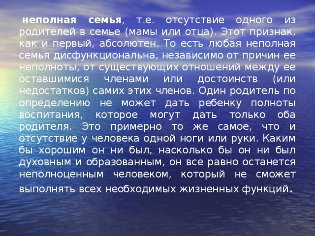   неполная семья , т.е. отсутствие одного из родителей в семье (мамы или отца). Этот признак, как и первый, абсолютен. То есть любая неполная семья дисфункциональна, независимо от причин ее неполноты, от существующих отношений между ее оставшимися членами или достоинств (или недостатков) самих этих членов. Один родитель по определению не может дать ребенку полноты воспитания, которое могут дать только оба родителя. Это примерно то же самое, что и отсутствие у человека одной ноги или руки. Каким бы хорошим он ни был, насколько бы он ни был духовным и образованным, он все равно останется неполноценным человеком, который не сможет выполнять всех необходимых жизненных функций . 