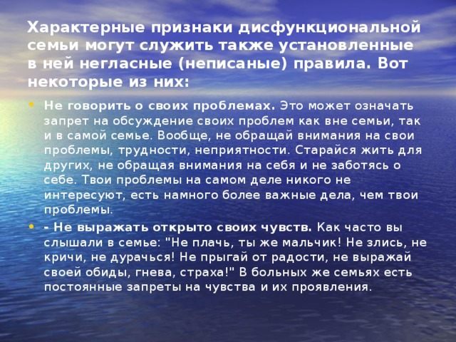 Характерные признаки дисфункциональной семьи могут служить также установленные в ней негласные (неписаные) правила. Вот некоторые из них:   Не говорить о своих проблемах.  Это может означать запрет на обсуждение своих проблем как вне семьи, так и в самой семье. Вообще, не обращай внимания на свои проблемы, трудности, неприятности. Старайся жить для других, не обращая внимания на себя и не заботясь о себе. Твои проблемы на самом деле никого не интересуют, есть намного более важные дела, чем твои проблемы. - Не выражать открыто своих чувств.  Как часто вы слышали в семье: 