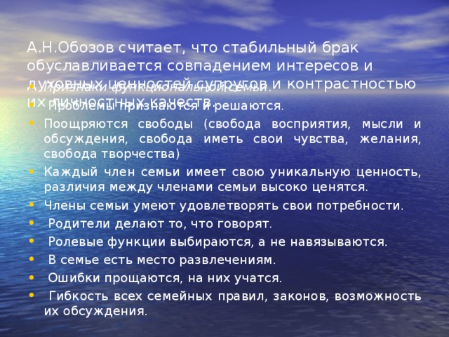  А.Н.Обозов считает, что стабильный брак обуславливается совпадением интересов и духовных ценностей супругов и контрастностью их личностных качеств.   Признаки функциональной семьи .  Проблемы признаются и решаются. Поощряются свободы (свобода восприятия, мысли и обсуждения, свобода иметь свои чувства, желания, свобода творчества) Каждый член семьи имеет свою уникальную ценность, различия между членами семьи высоко ценятся. Члены семьи умеют удовлетворять свои потребности.  Родители делают то, что говорят.  Ролевые функции выбираются, а не навязываются.  В семье есть место развлечениям.  Ошибки прощаются, на них учатся.  Гибкость всех семейных правил, законов, возможность их обсуждения . 