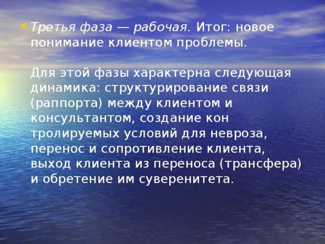 Третья фаза — рабочая.  Итог: новое понимание клиентом проблемы.   Для этой фазы характерна следующая динамика: структурирова­ние связи (раппорта) между клиентом и консультантом, создание кон­тролируемых условий для невроза, перенос и сопротивление клиента, выход клиента из переноса (трансфера) и обретение им суверенитета.   