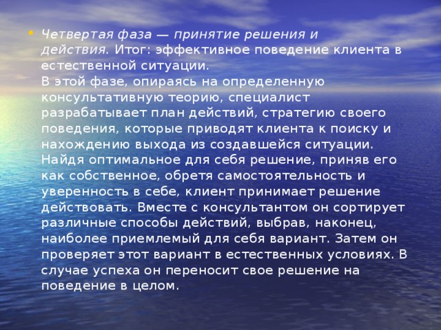 Четвертая фаза — принятие решения и действия.  Итог: эффектив­ное поведение клиента в естественной ситуации.  В этой фазе, опираясь на определенную консультативную теорию, специалист разрабатывает план действий, стратегию своего поведе­ния, которые приводят клиента к поиску и нахождению выхода из создавшейся ситуации. Найдя оптимальное для себя решение, при­няв его как собственное, обретя самостоятельность и уверенность в себе, клиент принимает решение действовать. Вместе с консультан­том он сортирует различные способы действий, выбрав, наконец, наиболее приемлемый для себя вариант. Затем он проверяет этот ва­риант в естественных условиях. В случае успеха он переносит свое решение на поведение в целом.   