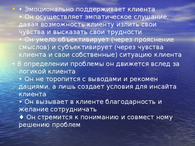 • Эмоционально поддерживает клиента   • Он осуществляет эмпатическое слуша­ние, давая возможность клиенту излить свои чувства и высказать свои трудно­сти   • Он умело объективирует (через прояс­нение смыслов) и субъективирует (че­рез чувства клиента и свои собствен­ные) ситуацию клиента • В определении проблемы он движется вслед за логикой клиента   • Он не торопится с выводами и рекомен­дациями, а лишь создает условия для инсайта клиента  • Он вызывает в клиенте благодарность и желание сотрудничать   ♦ Он стремится к пониманию и совмест ному решению проблем 